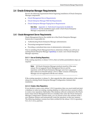Oracle Enterprise Manager Requirements
Preinstallation Requirements 2-11
2.4 Oracle Enterprise Manager Requirements
Review the following requirements before beginning installation of Oracle Enterprise
Manager components:
■ Oracle Management Server Requirements
■ Oracle Enterprise Manager Web Site Requirements
■ Oracle Enterprise Manager Paging Server Requirements
2.4.1 Oracle Management Server Requirements
Oracle Management Server, the middle tier of the Oracle Enterprise Manager
framework, is responsible for:
■ Authenticating Oracle Enterprise Manager administrators
■ Processing management functions
■ Providing a centralized data store of administrative information
Prior to installing Oracle Management Server, determine whether you will use an
existing Oracle Enterprise Manager repository or create a new Oracle Enterprise
Manager repository.
2.4.1.1 Use an Existing Repository
If the existing repository is release 1 (9.0.1), then no further preinstallation steps are
required.
If the existing repository is release 2.x, then upgrade the older repository to the current
release by running Oracle Enterprise Manager Configuration Assistant after
installation.
2.4.1.2 Create a New Repository
If you decide to create a new release 1 (9.0.1) repository, then you must install and start
a database (or select an existing, running database to which you have access) in which
to create a new repository. Optionally, if the database software is detected in the Oracle
home where Oracle Management Server is installed, then when the Oracle Enterprise
Manager Configuration Assistant starts, you can choose to have the assistant create a
new database instance and automatically create the repository in that new instance.
The following database versions have been certified for the release 1 (9.0.1) repository:
9.0.1, 8.1.7, 8.1.6, and 8.0.6.
See Also: Appendix A, "Individual Components Available for
Installation" for the installation types under which Oracle Enterprise
Manager components are installed
Note: All Oracle Enterprise Manager products must be of the same
release. Do not upgrade Oracle Management Server and the
repository until all Oracle Enterprise Manager users have upgraded
their software to Oracle9i release 1 (9.0.1). Older versions of Enterprise
Manager are not supported with the new release.
 