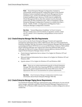 Oracle Enterprise Manager Requirements
2-12 Oracle9i Database Installation Guide
2.4.2 Oracle Enterprise Manager Web Site Requirements
If you want to run the Oracle Enterprise Manager Console and supported
management applications from within a Web browser, then you must install Oracle
Enterprise Manager Web Site. By default, Oracle Enterprise Manager Web Site bundles
a preconfigured Oracle HTTP Server to act as its Web listener. However, Web-enabled
Oracle Enterprise Manager also supports the following additional Web servers
(although any Web server using a standard common gateway interface [CGI] can
support Oracle Enterprise Manager release 1 [9.0.1]):
■ Oracle Internet Application Server release 1.0 or higher for Windows NT and
Windows 2000
■ Microsoft Internet Information Server release 4.0 or higher for Windows NT and
Windows 2000
■ Apache release 1.3.9 or higher for Windows NT and Windows 2000
2.4.3 Oracle Enterprise Manager Paging Server Requirements
To send Oracle Enterprise Manager administrators page notifications of event and job
status changes, optionally install the Oracle Enterprise Manager Paging Server on a
Windows NT or Windows 2000 computer that contains a modem configured to dial an
outside line.
Note: Oracle Enterprise Manager Configuration Assistant is
automatically started during the configuration phase in the Oracle9i
Database Custom installation type, the Oracle Management Server
installation type, and the Oracle9i Management and Integration
Custom installation type. However, if you want to configure the
Oracle Management Server, then this assistant must be manually
started after all other installation types. After an installation, Oracle
Enterprise Manager Configuration Assistant is available from Start >
Oracle - HOME_NAME > Configuration and Migration Tools >
Enterprise Manager Configuration Assistant.
See Also: "General Repository Guidelines" of Oracle Enterprise
Manager Configuration Guide for details on repository creation, initial
size of a release 1 (9.0.1) repository, and guidelines on how much it
can grow
Note: There are no system requirements specific to Oracle Enterprise
Manager Web Site (other than requiring 820 MB of available hard disk
space); only system requirements for the chosen Web server. See the
appropriate Web server documentation for system requirements.
See Also: Oracle Enterprise Manager Configuration Guide for more
information about Oracle Enterprise Manager Web Site
 
