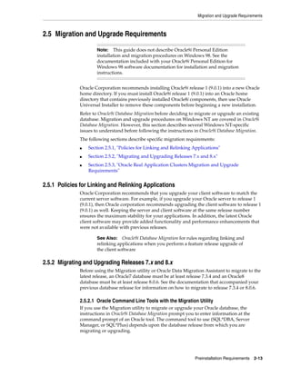 Migration and Upgrade Requirements
Preinstallation Requirements 2-13
2.5 Migration and Upgrade Requirements
Oracle Corporation recommends installing Oracle9i release 1 (9.0.1) into a new Oracle
home directory. If you must install Oracle9i release 1 (9.0.1) into an Oracle home
directory that contains previously installed Oracle8i components, then use Oracle
Universal Installer to remove these components before beginning a new installation.
Refer to Oracle9i Database Migration before deciding to migrate or upgrade an existing
database. Migration and upgrade procedures on Windows NT are covered in Oracle9i
Database Migration. However, this section describes several Windows NT-specific
issues to understand before following the instructions in Oracle9i Database Migration.
The following sections describe specific migration requirements:
■ Section 2.5.1, "Policies for Linking and Relinking Applications"
■ Section 2.5.2, "Migrating and Upgrading Releases 7.x and 8.x"
■ Section 2.5.3, "Oracle Real Application Clusters Migration and Upgrade
Requirements"
2.5.1 Policies for Linking and Relinking Applications
Oracle Corporation recommends that you upgrade your client software to match the
current server software. For example, if you upgrade your Oracle server to release 1
(9.0.1), then Oracle corporation recommends upgrading the client software to release 1
(9.0.1) as well. Keeping the server and client software at the same release number
ensures the maximum stability for your applications. In addition, the latest Oracle
client software may provide added functionality and performance enhancements that
were not available with previous releases.
2.5.2 Migrating and Upgrading Releases 7.x and 8.x
Before using the Migration utility or Oracle Data Migration Assistant to migrate to the
latest release, an Oracle7 database must be at least release 7.3.4 and an Oracle8
database must be at least release 8.0.6. See the documentation that accompanied your
previous database release for information on how to migrate to release 7.3.4 or 8.0.6.
2.5.2.1 Oracle Command Line Tools with the Migration Utility
If you use the Migration utility to migrate or upgrade your Oracle database, the
instructions in Oracle9i Database Migration prompt you to enter information at the
command prompt of an Oracle tool. The command tool to use (SQL*DBA, Server
Manager, or SQL*Plus) depends upon the database release from which you are
migrating or upgrading.
Note: This guide does not describe Oracle9i Personal Edition
installation and migration procedures on Windows 98. See the
documentation included with your Oracle9i Personal Edition for
Windows 98 software documentation for installation and migration
instructions.
See Also: Oracle9i Database Migration for rules regarding linking and
relinking applications when you perform a feature release upgrade of
the client software
 