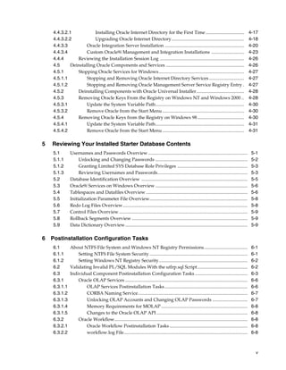 v
4.4.3.2.1 Installing Oracle Internet Directory for the First Time................................. 4-17
4.4.3.2.2 Upgrading Oracle Internet Directory.............................................................. 4-18
4.4.3.3 Oracle Integration Server Installation .................................................................... 4-20
4.4.3.4 Custom Oracle9i Management and Integration Installations ............................ 4-23
4.4.4 Reviewing the Installation Session Log ........................................................................ 4-26
4.5 Deinstalling Oracle Components and Services ................................................................... 4-26
4.5.1 Stopping Oracle Services for Windows......................................................................... 4-27
4.5.1.1 Stopping and Removing Oracle Internet Directory Services.............................. 4-27
4.5.1.2 Stopping and Removing Oracle Management Server Service Registry Entry . 4-27
4.5.2 Deinstalling Components with Oracle Universal Installer......................................... 4-28
4.5.3 Removing Oracle Keys From the Registry on Windows NT and Windows 2000 .. 4-28
4.5.3.1 Update the System Variable Path............................................................................ 4-30
4.5.3.2 Remove Oracle from the Start Menu ...................................................................... 4-30
4.5.4 Removing Oracle Keys from the Registry on Windows 98........................................ 4-30
4.5.4.1 Update the System Variable Path............................................................................ 4-31
4.5.4.2 Remove Oracle from the Start Menu ...................................................................... 4-31
5 Reviewing Your Installed Starter Database Contents
5.1 Usernames and Passwords Overview ..................................................................................... 5-1
5.1.1 Unlocking and Changing Passwords ............................................................................... 5-2
5.1.2 Granting Limited SYS Database Role Privileges ............................................................ 5-3
5.1.3 Reviewing Usernames and Passwords............................................................................. 5-3
5.2 Database Identification Overview ........................................................................................... 5-5
5.3 Oracle9i Services on Windows Overview ............................................................................... 5-6
5.4 Tablespaces and Datafiles Overview ....................................................................................... 5-6
5.5 Initialization Parameter File Overview.................................................................................... 5-8
5.6 Redo Log Files Overview........................................................................................................... 5-8
5.7 Control Files Overview .............................................................................................................. 5-9
5.8 Rollback Segments Overview ................................................................................................... 5-9
5.9 Data Dictionary Overview......................................................................................................... 5-9
6 Postinstallation Configuration Tasks
6.1 About NTFS File System and Windows NT Registry Permissions..................................... 6-1
6.1.1 Setting NTFS File System Security .................................................................................... 6-1
6.1.2 Setting Windows NT Registry Security............................................................................ 6-2
6.2 Validating Invalid PL/SQL Modules With the utlrp.sql Script........................................... 6-2
6.3 Individual Component Postinstallation Configuration Tasks ............................................. 6-3
6.3.1 Oracle OLAP Services ......................................................................................................... 6-6
6.3.1.1 OLAP Services Postinstallation Tasks....................................................................... 6-6
6.3.1.2 CORBA Naming Service.............................................................................................. 6-7
6.3.1.3 Unlocking OLAP Accounts and Changing OLAP Passwords .............................. 6-7
6.3.1.4 Memory Requirements for MOLAP .......................................................................... 6-8
6.3.1.5 Changes to the Oracle OLAP API .............................................................................. 6-8
6.3.2 Oracle Workflow.................................................................................................................. 6-8
6.3.2.1 Oracle Workflow Postinstallation Tasks................................................................... 6-8
6.3.2.2 workflow.log File.......................................................................................................... 6-8
 