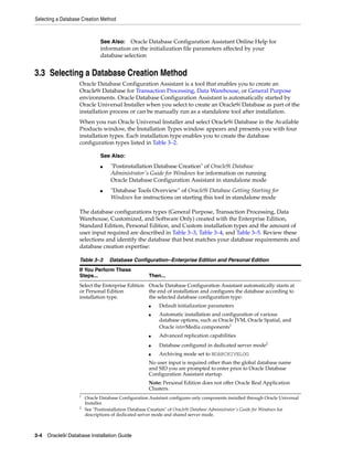 Selecting a Database Creation Method
3-4 Oracle9i Database Installation Guide
3.3 Selecting a Database Creation Method
Oracle Database Configuration Assistant is a tool that enables you to create an
Oracle9i Database for Transaction Processing, Data Warehouse, or General Purpose
environments. Oracle Database Configuration Assistant is automatically started by
Oracle Universal Installer when you select to create an Oracle9i Database as part of the
installation process or can be manually run as a standalone tool after installation.
When you run Oracle Universal Installer and select Oracle9i Database in the Available
Products window, the Installation Types window appears and presents you with four
installation types. Each installation type enables you to create the database
configuration types listed in Table 3–2.
The database configurations types (General Purpose, Transaction Processing, Data
Warehouse, Customized, and Software Only) created with the Enterprise Edition,
Standard Edition, Personal Edition, and Custom installation types and the amount of
user input required are described in Table 3–3, Table 3–4, and Table 3–5. Review these
selections and identify the database that best matches your database requirements and
database creation expertise:
See Also: Oracle Database Configuration Assistant Online Help for
information on the initialization file parameters affected by your
database selection
See Also:
■ "Postinstallation Database Creation" of Oracle9i Database
Administrator's Guide for Windows for information on running
Oracle Database Configuration Assistant in standalone mode
■ "Database Tools Overview" of Oracle9i Database Getting Starting for
Windows for instructions on starting this tool in standalone mode
Table 3–3 Database Configuration--Enterprise Edition and Personal Edition
If You Perform These
Steps... Then...
Select the Enterprise Edition
or Personal Edition
installation type.
Oracle Database Configuration Assistant automatically starts at
the end of installation and configures the database according to
the selected database configuration type:
■ Default initialization parameters
■ Automatic installation and configuration of various
database options, such as Oracle JVM, Oracle Spatial, and
Oracle interMedia components1
■ Advanced replication capabilities
■ Database configured in dedicated server mode2
■ Archiving mode set to NOARCHIVELOG
No user input is required other than the global database name
and SID you are prompted to enter prior to Oracle Database
Configuration Assistant startup.
Note: Personal Edition does not offer Oracle Real Application
Clusters.
1
Oracle Database Configuration Assistant configures only components installed through Oracle Universal
Installer.
2
See "Postinstallation Database Creation" of Oracle9i Database Administrator's Guide for Windows for
descriptions of dedicated server mode and shared server mode.
 