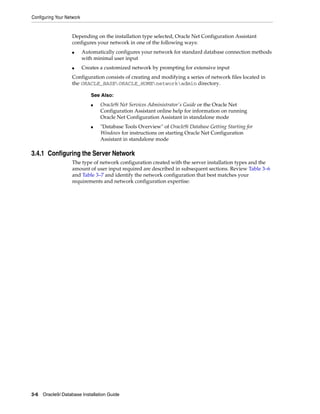Configuring Your Network
3-6 Oracle9i Database Installation Guide
Depending on the installation type selected, Oracle Net Configuration Assistant
configures your network in one of the following ways:
■ Automatically configures your network for standard database connection methods
with minimal user input
■ Creates a customized network by prompting for extensive input
Configuration consists of creating and modifying a series of network files located in
the ORACLE_BASEORACLE_HOMEnetworkadmin directory.
3.4.1 Configuring the Server Network
The type of network configuration created with the server installation types and the
amount of user input required are described in subsequent sections. Review Table 3–6
and Table 3–7 and identify the network configuration that best matches your
requirements and network configuration expertise:
See Also:
■ Oracle9i Net Services Administrator's Guide or the Oracle Net
Configuration Assistant online help for information on running
Oracle Net Configuration Assistant in standalone mode
■ "Database Tools Overview" of Oracle9i Database Getting Starting for
Windows for instructions on starting Oracle Net Configuration
Assistant in standalone mode
 