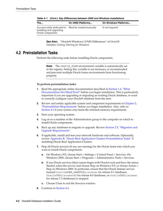 Preinstallation Tasks
4-2 Oracle9i Database Installation Guide
4.2 Preinstallation Tasks
Perform the following tasks before installing Oracle components.
To perform preinstallation tasks:
1. Read the appropriate online documentation described in Section 1.4, "What
Documentation Do I Read First?" before you begin installation. This is particularly
important if you are upgrading or migrating an existing Oracle database, or want
to correctly configure your Oracle9i database from the start.
2. Review and satisfy applicable system and component requirements in Chapter 2,
"Preinstallation Requirements" before you begin installation. Also, refer to
Section 4.3 if your system only meets the minimal memory requirements.
3. Start your operating system.
4. Log on as a member of the Administrators group to the computer on which to
install Oracle components.
5. Back up any databases to migrate or upgrade. Review Section 2.5, "Migration and
Upgrade Requirements".
6. If applicable, install and test your network hardware and software. Optionally,
review Appendix B, "Oracle Real Application Clusters Preinstallation Tasks" if
installing Oracle Real Application Clusters.
7. Stop all Oracle services (if any are running) for the Oracle home into which you
want to install Oracle components:
a. On Windows NT, choose Start > Settings > Control Panel > Services. On
Windows 2000, choose Start > Programs > Administrative Tools > Services.
b. If any Oracle services (their names begin with Oracle) exist and have the status
Started, select the service and choose Stop on Windows NT, or choose Action >
Stop on Windows 2000. In particular, ensure that the Oracle listener service
(named OracleHOME_NAMETNSListener for release 8.1 databases,
OracleTNSListener80 for release 8.0 databases, or OracleTNSListener
for release 7.3 databases) is stopped.
c. Choose Close to exit the Services window.
8. Continue to Section 4.4.
Account solely dedicated to
installing and upgrading
Oracle components
Must be created manually Is not required
See Also: "Oracle9i Windows/UNIX Differences" of Oracle9i
Database Getting Starting for Windows
Note: The ORACLE_HOME environment variable is automatically set
in the registry. Setting this variable is not necessary or recommended
and prevents multiple Oracle home environments from functioning
properly.
Table 4–1 (Cont.) Key Differences between UNIX and Windows Installations
The... On UNIX Platforms... On Windows Platforms...
 