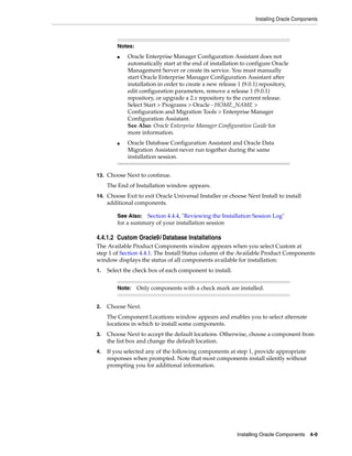 Installing Oracle Components
Installing Oracle Components 4-9
13. Choose Next to continue.
The End of Installation window appears.
14. Choose Exit to exit Oracle Universal Installer or choose Next Install to install
additional components.
4.4.1.2 Custom Oracle9i Database Installations
The Available Product Components window appears when you select Custom at
step 1 of Section 4.4.1. The Install Status column of the Available Product Components
window displays the status of all components available for installation:
1. Select the check box of each component to install.
2. Choose Next.
The Component Locations window appears and enables you to select alternate
locations in which to install some components.
3. Choose Next to accept the default locations. Otherwise, choose a component from
the list box and change the default location.
4. If you selected any of the following components at step 1, provide appropriate
responses when prompted. Note that most components install silently without
prompting you for additional information.
Notes:
■ Oracle Enterprise Manager Configuration Assistant does not
automatically start at the end of installation to configure Oracle
Management Server or create its service. You must manually
start Oracle Enterprise Manager Configuration Assistant after
installation in order to create a new release 1 (9.0.1) repository,
edit configuration parameters, remove a release 1 (9.0.1)
repository, or upgrade a 2.x repository to the current release.
Select Start > Programs > Oracle - HOME_NAME >
Configuration and Migration Tools > Enterprise Manager
Configuration Assistant.
See Also: Oracle Enterprise Manager Configuration Guide for
more information.
■ Oracle Database Configuration Assistant and Oracle Data
Migration Assistant never run together during the same
installation session.
See Also: Section 4.4.4, "Reviewing the Installation Session Log"
for a summary of your installation session
Note: Only components with a check mark are installed.
 