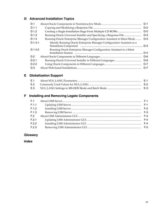 vii
D Advanced Installation Topics
D.1 About Oracle Components in Noninteractive Mode............................................................ D-1
D.1.1 Copying and Modifying a Response File........................................................................ D-2
D.1.2 Creating a Single Installation Stage From Multiple CD-ROMs................................... D-2
D.1.3 Running Oracle Universal Installer and Specifying a Response File.......................... D-3
D.1.4 Running Oracle Enterprise Manager Configuration Assistant in Silent Mode......... D-3
D.1.4.1 Silently Running Oracle Enterprise Manager Configuration Assistant as a
Standalone Component .................................................................................... D-3
D.1.4.2 Running Oracle Enterprise Manager Configuration Assistant in a Silent
Installation Session ...................................................................................................... D-4
D.2 About Oracle Components in Different Languages ............................................................. D-6
D.2.1 Running Oracle Universal Installer in Different Languages........................................ D-6
D.2.2 Using Oracle Components in Different Languages....................................................... D-7
D.3 About Web-based Installations................................................................................................ D-7
E Globalization Support
E.1 About NLS_LANG Parameters................................................................................................ E-1
E.2 Commonly Used Values for NLS_LANG .............................................................................. E-2
E.3 NLS_LANG Settings in MS-DOS Mode and Batch Mode ................................................... E-3
F Installing and Removing Legato Components
F.1 About LSM Server...................................................................................................................... F-1
F.1.1 Updating LSM Server......................................................................................................... F-1
F.1.2 Installing LSM Server......................................................................................................... F-2
F.1.3 Removing LSM Server ....................................................................................................... F-3
F.2 About LSM Administrator GUI............................................................................................... F-4
F.2.1 Updating LSM Administrator GUI.................................................................................. F-4
F.2.2 Installing LSM Administrator GUI .................................................................................. F-4
F.2.3 Removing LSM Administrator GUI................................................................................. F-5
Glossary
Index
 