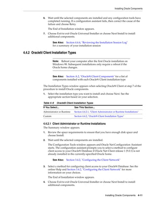 Installing Oracle Components
Installing Oracle Components 4-11
6. Wait until the selected components are installed and any configuration tools have
completed running. If a configuration assistant fails, then correct the cause of the
failure and choose Retry.
The End of Installation window appears.
7. Choose Exit to exit Oracle Universal Installer or choose Next Install to install
additional components.
4.4.2 Oracle9i Client Installation Types
The Installation Types window appears when selecting Oracle9i Client at step 7 of the
procedure to install Oracle components.
1. Select the installation type you want to install and choose Next. See the
appropriate section based on your selection.
4.4.2.1 Client Administrator or Runtime Installations
The Summary window appears.
1. Review the space requirements to ensure that you have enough disk space and
choose Install.
2. Wait until the selected components are installed.
The Configuration Tools window appears and Oracle Net Configuration Assistant
starts. The configuration assistant prompts you to select a method to configure
client access to your Oracle9i Database if Oracle Net Client release 1 (9.0.1) is not
already installed in the currently-specified Oracle home.
3. Select a method for configuring client access to your Oracle9i Database. See the
online Help and Section 3.4.2, "Configuring the Client Network" for more
information on your choices.
The End of Installation window appears.
4. Choose Exit to exit Oracle Universal Installer or choose Next Install to install
additional components.
See Also: Section 4.4.4, "Reviewing the Installation Session Log"
for a summary of your installation session
Note: Reboot your computer after the first Oracle installation on
Windows 98. Subsequent installations only require a reboot if the
Oracle home changes.
See Also: Section A.2, "Oracle9i Client Components" for a list of
components installed with each Oracle9i Client installation type
Table 4–9 Oracle9i Client Installation Types
If You Select... See This Section...
Administrator or Runtime Section 4.4.2.1, "Client Administrator or Runtime Installations"
Custom Section 4.4.2, "Oracle9i Client Installation Types"
See Also: Section 3.4.2, "Configuring the Client Network"
 