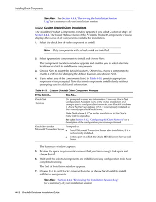 Installing Oracle Components
4-12 Oracle9i Database Installation Guide
4.4.2.2 Custom Oracle9i Client Installations
The Available Product Components window appears if you select Custom at step 1 of
Section 4.4.2. The Install Status column of the Available Product Components window
displays the status of all components available for installation.
1. Select the check box of each component to install.
2. Select appropriate components to install and choose Next.
The Component Locations window appears and enables you to select alternate
locations in which to install some components.
3. Choose Next to accept the default locations. Otherwise, choose a component to
enable a text box for changing the default location, and choose Next.
4. If you select any of the components listed in Table 4–10, provide appropriate
responses when prompted. Note that most components install silently without
prompting you for additional information.
The Summary window appears.
5. Review the space requirements to ensure that you have enough disk space and
choose Install.
6. Wait until the selected components are installed and any configuration tools have
completed running.
The End of Installation window appears.
7. Choose Exit to exit Oracle Universal Installer or choose Next Install to install
additional components.
See Also: See Section 4.4.4, "Reviewing the Installation Session
Log" for a summary of your installation session
Note: Only components with a check mark are installed.
Table 4–10 Custom Oracle9i Client Component Prompts
If You Select... You Are...
Oracle Net
Services
Not prompted to enter any information. However, Oracle Net
Configuration Assistant starts at the end of installation and
prompts you to configure client access to your Oracle9i database
if Oracle Net Services release 1 (9.0.1) is not already installed in
the currently-specified Oracle home.
Note: Net8 release 8.1.7 or earlier installations in this Oracle
home will be upgraded.
See Also: Section 3.4.2, "Configuring the Client Network" for a
description of the configuration procedures performed
Oracle Services for
Microsoft Transaction Server
Prompted to:
■ Install Microsoft Transaction Server after installation, if it is
not currently installed.
■ Enter a port on which the Oracle MTS Recovery Service will
listen.
See Also: Section 4.4.4, "Reviewing the Installation Session Log"
for a summary of your installation session
 