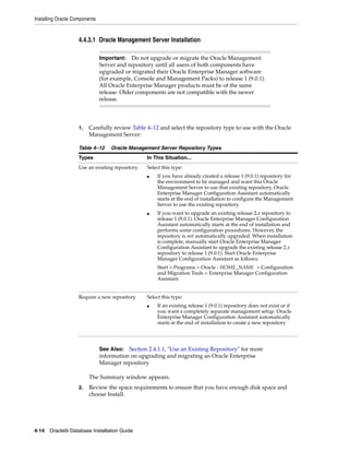 Installing Oracle Components
4-14 Oracle9i Database Installation Guide
4.4.3.1 Oracle Management Server Installation
1. Carefully review Table 4–12 and select the repository type to use with the Oracle
Management Server:
The Summary window appears.
2. Review the space requirements to ensure that you have enough disk space and
choose Install.
Important: Do not upgrade or migrate the Oracle Management
Server and repository until all users of both components have
upgraded or migrated their Oracle Enterprise Manager software
(for example, Console and Management Packs) to release 1 (9.0.1).
All Oracle Enterprise Manager products must be of the same
release. Older components are not compatible with the newer
release.
Table 4–12 Oracle Management Server Repository Types
Types In This Situation...
Use an existing repository Select this type:
■ If you have already created a release 1 (9.0.1) repository for
the environment to be managed and want this Oracle
Management Server to use that existing repository. Oracle
Enterprise Manager Configuration Assistant automatically
starts at the end of installation to configure the Management
Server to use the existing repository.
■ If you want to upgrade an existing release 2.x repository to
release 1 (9.0.1). Oracle Enterprise Manager Configuration
Assistant automatically starts at the end of installation and
performs some configuration procedures. However, the
repository is not automatically upgraded. When installation
is complete, manually start Oracle Enterprise Manager
Configuration Assistant to upgrade the existing release 2.x
repository to release 1 (9.0.1). Start Oracle Enterprise
Manager Configuration Assistant as follows:
Start > Programs > Oracle - HOME_NAME > Configuration
and Migration Tools > Enterprise Manager Configuration
Assistant
Require a new repository Select this type:
■ If an existing release 1 (9.0.1) repository does not exist or if
you want a completely separate management setup. Oracle
Enterprise Manager Configuration Assistant automatically
starts at the end of installation to create a new repository.
See Also: Section 2.4.1.1, "Use an Existing Repository" for more
information on upgrading and migrating an Oracle Enterprise
Manager repository
 