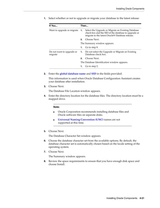 Installing Oracle Components
Installing Oracle Components 4-21
1. Select whether or not to upgrade or migrate your database to the latest release:
2. Enter the global database name and SID in the fields provided.
This information is used when Oracle Database Configuration Assistant creates
your database after installation.
3. Choose Next.
The Database File Location window appears.
4. Enter the directory location for the database files. The directory location must be a
mapped drive.
5. Choose Next.
The Database Character Set window appears.
6. Choose the database character set from the available options. By default, the
database character set is automatically chosen based on the locale setting of the
operating system.
7. Choose Next.
The Summary window appears.
8. Review the space requirements to ensure that you have enough disk space and
choose Install.
If You... Then...
Want to upgrade or migrate 1. Select the Upgrade or Migrate an Existing Database
check box and the SID of the database to upgrade or
migrate to the latest Oracle9i Database release.
2. Choose Next.
The Summary window appears.
1. Go to step 8.
Do not want to upgrade or
migrate
1. Do not select the Upgrade or Migrate an Existing
Database check box.
2. Choose Next.
The Database Identification window appears.
1. Go to step 2.
Note:
■ Oracle Corporation recommends installing database files and
Oracle software files on separate disks.
■ Universal Naming Convention (UNC) names are not
supported at this time.
 
