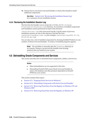 Deinstalling Oracle Components and Services
4-26 Oracle9i Database Installation Guide
14. Choose Exit to exit Oracle Universal Installer or choose Next Install to install
additional components.
4.4.4 Reviewing the Installation Session Log
The first time the Installer runs it creates the SYSTEM_DRIVE:Program
FilesOracleInventorylogs directory. An inventory of installed components
and installation actions performed are kept in this directory.
installActions.log is the most recent log file. Log file names of previous
installation sessions are also in this directory and take the form
installActionsdate_time.log (for example, installActions2001-07-14_
09-00-56-am.log).
You can also view a list of installed components by choosing Installed Products on any
window of Oracle Universal Installer. A window of installed programs appears.
4.5 Deinstalling Oracle Components and Services
This section describes how to deinstall Oracle components, utilities, and services.
This section contains these topics:
■ Section 4.5.1, "Stopping Oracle Services for Windows"
■ Section 4.5.2, "Deinstalling Components with Oracle Universal Installer"
■ Section 4.5.3, "Removing Oracle Keys From the Registry on Windows NT and
Windows 2000"
■ Section 4.5.4, "Removing Oracle Keys from the Registry on Windows 98"
See Also: Section 4.4.4, "Reviewing the Installation Session Log"
for a summary of your installation session
Note: Do not delete or manually alter the Inventory directory or
its contents. Doing so can prevent the Installer from locating
products that you install on your system.
Notes:
■ Silent deinstallations are not supported at this time.
■ Deinstalling Oracle9i JVM causes Oracle Universal Installer to
remove the database and other products dependent on Oracle9i
JVM from your system.
 
