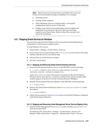 Deinstalling Oracle Components and Services
Installing Oracle Components 4-27
4.5.1 Stopping Oracle Services for Windows
You must first stop the Oracle Windows NT services before deinstalling Oracle
components or removing any registry entries.
To stop Windows NT services:
1. Choose Start > Settings > Control Panel > Services.
2. If any Oracle services (names begin with Oracle or Ora) exist and have the status
Started, select the service, and choose Stop.
3. Choose Close to exit the Services window.
4. Exit the Control Panel.
4.5.1.1 Stopping and Removing Oracle Internet Directory Services
1. Stop the Oracle Internet Directory Server at the MS-DOS command prompt:
C:> oidctl CONNECT=NET_SERVICE_NAME SERVER=OIDLDAPD
INSTANCE=SERVER INSTANCE_NUMBER STOP
where NET_SERVICE_NAME is the network connection to the Oracle Internet
Directory Server and SERVER_INSTANCE_NUMBER is the instance number (this
number appears in the Server List tab of Oracle Directory Manager).
2. Stop the Oracle Internet Directory Monitor at the MS-DOS command prompt:
C:> oidmon STOP
3. Remove the Oracle Internet Directory service OracleDirectoryService from
the registry:
C:> oidmon REMOVE
4. Follow the procedures in Section 4.5.2 to remove the Oracle9i Database configured
with Oracle Internet Directory.
4.5.1.2 Stopping and Removing Oracle Management Server Service Registry Entry
1. Stop the Oracle Management Server (OracleHOME_NAMEManagementServer)
from the Control Panel:
On Windows NT, choose Start > Settings > Control Panel > Services. On
Windows 2000, choose Start > Programs > Administrative Tools > Services.
Note: Manual removal of components is permitted only if you exit
Oracle Universal Installer during an installation. For example:
■ Choosing Cancel
■ Turning off the computer
■ If the installation does not complete (that is, all required
configuration tools do not run at the end)
■ In these cases, Oracle Universal Installer does not register the
installation in its inventory. However, files may have been
copied to your Oracle home. Remove these files manually and
restart the installation.
 