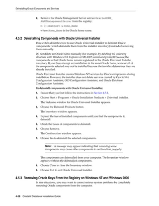 Deinstalling Oracle Components and Services
4-28 Oracle9i Database Installation Guide
2. Remove the Oracle Management Server service OracleHOME_
NAMEManagementServer from the registry:
C:> omsntsrv -u Home_Name
where Home_Name is the Oracle home name.
4.5.2 Deinstalling Components with Oracle Universal Installer
This section describes how to use Oracle Universal Installer to deinstall Oracle
components (which deinstalls them from the installer inventory) instead of removing
them manually.
Do not delete an Oracle home manually (for example, by deleting the directory
structure with Windows NT Explorer or MS-DOS command prompt) because the
components in that Oracle home remain registered in the Oracle Universal Installer
inventory. If you then attempt an installation in the same Oracle home, some or all of
the components selected may not be installed because the installer determines they are
already installed.
Oracle Universal Installer creates Windows NT services for Oracle components during
installation. However, the installer does not delete services created by Oracle Net
Configuration Assistant, OiD Configuration Assistant, and Oracle Database
Configuration Assistant.
To deinstall components with Oracle Universal Installer:
1. Ensure that you first follow the instructions in Section 4.5.1.
2. Choose Start > Programs > Oracle Installation Products > Universal Installer.
The Welcome window for Oracle Universal Installer appears.
3. Choose the Deinstall Products button.
The Inventory window appears.
4. Expand the tree of installed components until you find the components to
deinstall.
5. Check the boxes of components to deinstall.
6. Choose Remove.
The Confirmation window appears.
7. Choose Yes to deinstall the selected components.
The components are deinstalled from your computer. The Inventory window
appears without the deinstalled components.
8. Choose Close to close the Inventory window.
9. Choose Exit to exit Oracle Universal Installer.
4.5.3 Removing Oracle Keys From the Registry on Windows NT and Windows 2000
In rare situations, you may want to correct serious system problems by completely
removing Oracle components from the computer.
Note: A message may appear indicating that removing some
components may cause other components to not function properly.
 