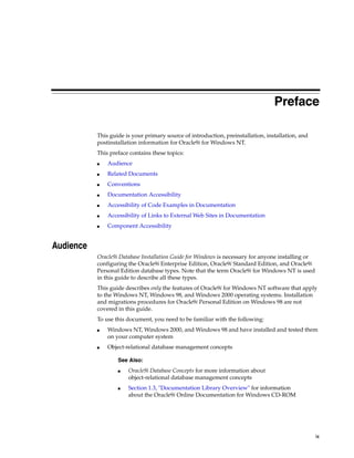 ix
Preface
This guide is your primary source of introduction, preinstallation, installation, and
postinstallation information for Oracle9i for Windows NT.
This preface contains these topics:
■ Audience
■ Related Documents
■ Conventions
■ Documentation Accessibility
■ Accessibility of Code Examples in Documentation
■ Accessibility of Links to External Web Sites in Documentation
■ Component Accessibility
Audience
Oracle9i Database Installation Guide for Windows is necessary for anyone installing or
configuring the Oracle9i Enterprise Edition, Oracle9i Standard Edition, and Oracle9i
Personal Edition database types. Note that the term Oracle9i for Windows NT is used
in this guide to describe all these types.
This guide describes only the features of Oracle9i for Windows NT software that apply
to the Windows NT, Windows 98, and Windows 2000 operating systems. Installation
and migrations procedures for Oracle9i Personal Edition on Windows 98 are not
covered in this guide.
To use this document, you need to be familiar with the following:
■ Windows NT, Windows 2000, and Windows 98 and have installed and tested them
on your computer system
■ Object-relational database management concepts
See Also:
■ Oracle9i Database Concepts for more information about
object-relational database management concepts
■ Section 1.3, "Documentation Library Overview" for information
about the Oracle9i Online Documentation for Windows CD-ROM
 