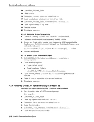 Deinstalling Oracle Components and Services
4-30 Oracle9i Database Installation Guide
14. Go to HKEY_CURRENT_USER.
15. Delete ORACLE.
16. Go to HKEY_CURRENT_USERSOFTWAREORACLE.
17. Delete keys that start with Oracle or ORCL (if any exist).
18. Go to HKEY_CURRENT_USERSOFTWAREODBCodbcinst.ini.
19. Delete any Oracle keys (if any exist).
20. Close the registry.
21. Reboot your computer.
4.5.3.1 Update the System Variable Path
1. Go to Start > Settings > Control Panel > System > Environment tab.
2. Choose the system variable path and modify the Path variable.
3. Remove any Oracle entries from the path. For example, if JRE was installed by
Oracle, remove the %ORACLE_HOME%BIN path and the JRE path. You may see a
path similar to this one:
C:oracleora81bin;G:program filesoraclejre1.1.7bin
4. Exit the Control Panel.
4.5.3.2 Remove Oracle from the Start Menu
1. Go to SYSTEM_DRIVE:winntprofilesall usersstart
menuprograms.
2. Delete the following icons:
■ Oracle - HOME_NAME
■ Oracle Installation Products
where HOME_NAME is the previous Oracle home name.
3. Delete SYSTEM_DRIVE:program filesoracle through Windows NT
Explorer.
4. Delete all ORACLE_BASE directories on your hard drive.
5. Reboot your computer.
4.5.4 Removing Oracle Keys from the Registry on Windows 98
To remove all Oracle components from a computer on Windows 98:
1. Start the registry at the MS-DOS command prompt:
C:> regedit
2. Go to HKEY_CLASSES_ROOT.
3. Delete any key that starts with Oracle or ORCL.
4. Go to HKEY_LOCAL_MACHINESOFTWAREORACLE.
5. Delete the ORACLE key.
6. Go to HKEY_LOCAL_MACHINESOFTWAREODBCodbcinst.ini.
7. Delete the Oracle ODBC Driver key.
 