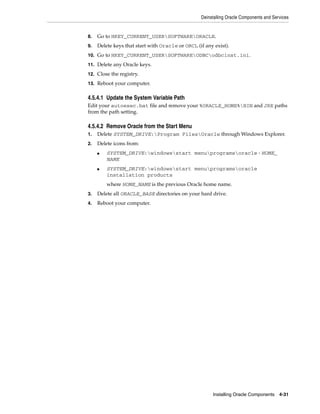 Deinstalling Oracle Components and Services
Installing Oracle Components 4-31
8. Go to HKEY_CURRENT_USERSOFTWAREORACLE.
9. Delete keys that start with Oracle or ORCL (if any exist).
10. Go to HKEY_CURRENT_USERSOFTWAREODBCodbcinst.ini.
11. Delete any Oracle keys.
12. Close the registry.
13. Reboot your computer.
4.5.4.1 Update the System Variable Path
Edit your autoexec.bat file and remove your %ORACLE_HOME%BIN and JRE paths
from the path setting.
4.5.4.2 Remove Oracle from the Start Menu
1. Delete SYSTEM_DRIVE:Program FilesOracle through Windows Explorer.
2. Delete icons from:
■ SYSTEM_DRIVE:windowsstart menuprogramsoracle - HOME_
NAME
■ SYSTEM_DRIVE:windowsstart menuprogramsoracle
installation products
where HOME_NAME is the previous Oracle home name.
3. Delete all ORACLE_BASE directories on your hard drive.
4. Reboot your computer.
 