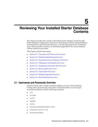 5
Reviewing Your Installed Starter Database Contents 5-1
5 Reviewing Your Installed Starter Database
Contents
This chapter describes the contents of the default starter database created through
Oracle Database Configuration Assistant for the Enterprise Edition, Standard Edition,
Personal Edition, Oracle Internet Directory, or Oracle Integration Server installation
types. Where possible, references to information applicable to the custom database
creation method are provided.
This chapter contains these topics:
■ Section 5.1, "Usernames and Passwords Overview"
■ Section 5.2, "Database Identification Overview"
■ Section 5.3, "Oracle9i Services on Windows Overview"
■ Section 5.4, "Tablespaces and Datafiles Overview"
■ Section 5.5, "Initialization Parameter File Overview"
■ Section 5.6, "Redo Log Files Overview"
■ Section 5.7, "Control Files Overview"
■ Section 5.8, "Rollback Segments Overview"
■ Section 5.9, "Data Dictionary Overview"
5.1 Usernames and Passwords Overview
Oracle9i installs with a number of default database accounts. Oracle Database
Configuration Assistant locks and expires all default database accounts upon
successful installation with the following exceptions:
■ SYS
■ SYSTEM
■ SCOTT
■ DBSNMP
■ OUTLN
■ AURORA$ORB$UNAUTHENTICATED
■ AURORA$JIS$UTILITY$
■ OSE$HTTP$ADMIN
 