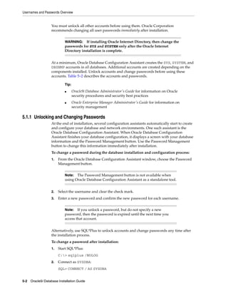 Usernames and Passwords Overview
5-2 Oracle9i Database Installation Guide
You must unlock all other accounts before using them. Oracle Corporation
recommends changing all user passwords immediately after installation.
At a minimum, Oracle Database Configuration Assistant creates the SYS, SYSTEM, and
DBSNMP accounts in all databases. Additional accounts are created depending on the
components installed. Unlock accounts and change passwords before using these
accounts. Table 5–2 describes the accounts and passwords.
5.1.1 Unlocking and Changing Passwords
At the end of installation, several configuration assistants automatically start to create
and configure your database and network environments. One such assistant is the
Oracle Database Configuration Assistant. When Oracle Database Configuration
Assistant finishes your database configuration, it displays a screen with your database
information and the Password Management button. Use the Password Management
button to change this information immediately after installation.
To change a password during the database installation and configuration process:
1. From the Oracle Database Configuration Assistant window, choose the Password
Management button.
2. Select the username and clear the check mark.
3. Enter a new password and confirm the new password for each username.
Alternatively, use SQL*Plus to unlock accounts and change passwords any time after
the installation process.
To change a password after installation:
1. Start SQL*Plus:
C:> sqlplus /NOLOG
2. Connect as SYSDBA:
SQL> CONNECT / AS SYSDBA
WARNING: If installing Oracle Internet Directory, then change the
passwords for SYS and SYSTEM only after the Oracle Internet
Directory installation is complete.
Tip:
■ Oracle9i Database Administrator's Guide for information on Oracle
security procedures and security best practices
■ Oracle Enterprise Manager Administrator's Guide for information on
security management
Note: The Password Management button is not available when
using Oracle Database Configuration Assistant as a standalone tool.
Note: If you unlock a password, but do not specify a new
password, then the password is expired until the next time you
access that account.
 