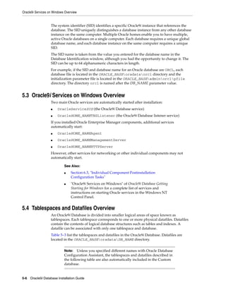 Oracle9i Services on Windows Overview
5-6 Oracle9i Database Installation Guide
The system identifier (SID) identifies a specific Oracle9i instance that references the
database. The SID uniquely distinguishes a database instance from any other database
instance on the same computer. Multiple Oracle homes enable you to have multiple,
active Oracle databases on a single computer. Each database requires a unique global
database name, and each database instance on the same computer requires a unique
SID.
The SID name is taken from the value you entered for the database name in the
Database Identification window, although you had the opportunity to change it. The
SID can be up to 64 alphanumeric characters in length.
For example, if the SID and database name for an Oracle database are ORCL, each
database file is located in the ORACLE_BASEoradataorcl directory and the
initialization parameter file is located in the ORACLE_BASEadminorclpfile
directory. The directory orcl is named after the DB_NAME parameter value.
5.3 Oracle9i Services on Windows Overview
Two main Oracle services are automatically started after installation:
■ OracleServiceSID (the Oracle9i Database service)
■ OracleHOME_NAMETNSListener (the Oracle9i Database listener service)
If you installed Oracle Enterprise Manager components, additional services
automatically start:
■ OracleHOME_NAMEAgent
■ OracleHOME_NAMEManagementServer
■ OracleHOME_NAMEHTTPServer
However, other services for networking or other individual components may not
automatically start.
5.4 Tablespaces and Datafiles Overview
An Oracle9i Database is divided into smaller logical areas of space known as
tablespaces. Each tablespace corresponds to one or more physical datafiles. Datafiles
contain the contents of logical database structures such as tables and indexes. A
datafile can be associated with only one tablespace and database.
Table 5–3 list the tablespaces and datafiles in the Oracle9i Database. Datafiles are
located in the ORACLE_BASEoradataDB_NAME directory.
See Also:
■ Section 6.3, "Individual Component Postinstallation
Configuration Tasks"
■ "Oracle9i Services on Windows" of Oracle9i Database Getting
Starting for Windows for a complete list of services and
instructions on starting Oracle services in the Windows NT
Control Panel.
Note: Unless you specified different names with Oracle Database
Configuration Assistant, the tablespaces and datafiles described in
the following table are also automatically included in the Custom
database.
 