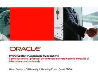 CRM e Customer Experience Management: Come sostenere i processi per innovare e diversificare le modalità di interazione con la clientela  Mauro Corvino  -  CRM Loyalty & Marketing Expert, Oracle EMEA 