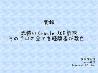 実録
恐怖の Oracle ACE 詐欺
その手口の全てを経験者が激白！
2014/03/28
yoku0825
Internal LT-thon
 