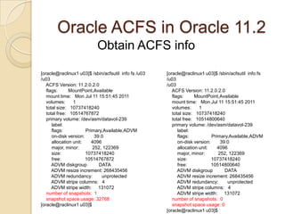 /sbin/acfsutil size +2G /u01/acfsOracle ACFS in Oracle 11.2ACFS snapshotOnline read-only point in time copy of the ACFSACFS store metadata in the ACFS volume for directories, filenames and pointers to file blocks. As a file on ACFS gets modified the original blocks are copied for recovery into the snapshot.Useful for :Recovery as of the snapshot timeConsistent backup of the files in the snapshotYou can have up to 63 snapshots per volume