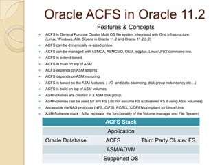 Oracle ACFS in Oracle 11.2Features & ConceptsACFS is General Purpose Cluster Multi OS file system integrated with Grid Infrastructure. (Linux, Windows, AIX, Solaris in Oracle 11.2 and Oracle 11.2.0.2)ACFS can be dynamically re-sized online. ACFS can be managed with ASMCA, ASMCMD, OEM, sqlplus, Linux/UNIX command line.ACFS is extend based.ACFS in build on top of ASM.ACFS depends on ASM striping.ACFS depends on ASM mirroring.ACFS is based on the ASM features. ( I/O  and data balancing, disk group redundancy etc…)ACFS is build on top of ASM volumes.ASM volumes are created in a ASM disk group.ASM volumes can be used for any FS ( do not assume FS is clustered FS if using ASM volumes).Accessible via NAS protocols (NFS, CIFS), POSIX, X/OPEN compliant for Linux/Unix.ASM Software stack ( ASM replaces  the functionality of the Volume manager and File System)