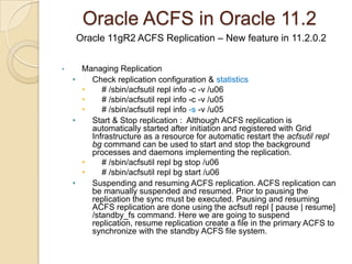 Oracle ACFS in Oracle 11.2ACFS information from asmcmd and acfcutil[oracle@raclinux1 u03]$ /sbin/acfsutil info fs  /u03/u03    ACFS Version: 11.2.0.2.0    flags:        MountPoint,Available    mount time:   Mon Jul 11 15:51:45 2011    volumes:      1    total size:   10737418240    total free:   9446285312    primary volume: /dev/asm/datavol-239        label:                         flags:                 Primary,Available,ADVM        on-disk version:       39.0        allocation unit:       4096        major, minor:          252, 122369        size:                  10737418240        free:                  9446285312        ADVM diskgroup         DATA        ADVM resize increment: 268435456        ADVM redundancy:       unprotected        ADVM stripe columns:   4        ADVM stripe width:     131072    number of snapshots:  0    snapshot space usage: 0[oracle@raclinux1 u03]$ASMCMD> volinfo -G data -aDiskgroup Name: DATA         Volume Name: DATAVOL         Volume Device: /dev/asm/datavol-239         State: ENABLED         Size (MB): 10240         Resize Unit (MB): 256         Redundancy: UNPROT         Stripe Columns: 4         Stripe Width (K): 128         Usage: ACFS         Mountpath: /u03          Volume Name: DATAVOL1         Volume Device: /dev/asm/datavol1-239         State: ENABLED         Size (MB): 10240         Resize Unit (MB): 256         Redundancy: UNPROT         Stripe Columns: 4         Stripe Width (K): 128         Usage: ACFS         Mountpath: /u04 ASMCMD> exit