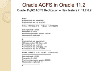 Oracle ACFS in Oracle 11.2 Oracle 11gR2 ACFS Replication – New feature in 11.2.0.2 Designate a primary ACFS and DR standby ACFS asynchronously replicating changes across the network using Oracle Net.Capture changes into a log change file on the primary ACFS. Transfer the changes to similar log change file to the DR ACFS. After application on the DR ACFS changes are purged.Size properly ACFS to accommodate changes.Make sure that the network have sufficient bandwidth. Refer to the docs how to gather sizing statistics.