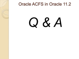 Oracle ACFS in Oracle 11.2 Oracle 11gR2 ACFS Replication – New feature in 11.2.0.2 LimitationsThere is presently only one standby site supported for a given primary files system.Only up to 8 nodes in a cluster can mount a file system.There is no support for ACFS file systems with encryption or ACFS security.Prerequisitescompatible.ASM=11.2.0.2 compatible.ADVM=11.2.0.2