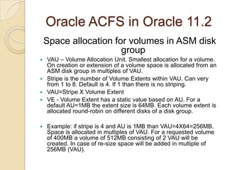 Oracle ACFS in Oracle 11.2ADVM processes in RAC ASMVDBG –  Volume Driver Background forwards ASM requests to the dynamic volume manager driver (kernel). Death of VDBG kills ASM instance.VBGn – Volume Background processes wait for requests from dynamic volume manager driver (kernel) that need to be coordinated with ASM instance. Death of VBGn does NOT kill ASM instance.VMB – Volume Membership Background coordinates cluster membership with ASM instance. Death of VMB does NOT kill ASM instance. 
