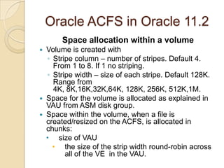 Oracle ACFS in Oracle 11.2RestrictionsADVM volumes can not be used as boot devices or root file system.ADVM volumes can not be used for RAW devices.ADVM volume devices can not be used for multi-pathing.ADVM volumes can not be used with ASMlib. Do not layer ASM over ASM.ADVM volumes can not be partitioned with fdisk.ADVM volumes are not to be used for Oracle Grid Infrastructure installation.