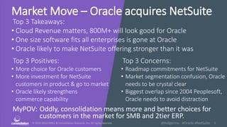 © 2010-2016 HMCC & Constellation Research, Inc. All rights reserved. 1@holgermu - #Oracle #NetSuite
Market Move – Oracle acquires NetSuite
Top 3 Takeaways:
• Cloud Revenue matters, 800M+ will look good for Oracle
• One size software fits all enterprises is gone at Oracle
• Oracle likely to make NetSuite offering stronger than it was
MyPOV: Oddly, consolidation means more and better choices for
customers in the market for SMB and 2tier ERP.
Top 3 Positives:
• More choice for Oracle customers
• More investment for NetSuite
customers in product & go to market
• Oracle likely strengthens
commerce capability
Top 3 Concerns:
• Roadmap commitments for NetSuite
• Market segmentation confusion, Oracle
needs to be crystal clear
• Biggest overlap since 2004 Peoplesoft,
Oracle needs to avoid distraction
 
