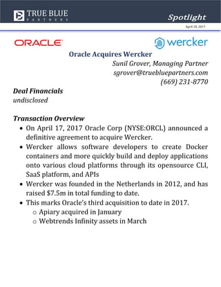 Oracle Acquires Wercker
Sunil Grover, Managing Partner
sgrover@truebluepartners.com
(669) 231-8770
Deal Financials
undisclosed
Transaction Overview
• On April 17, 2017 Oracle Corp (NYSE:ORCL) announced a
definitive agreement to acquire Wercker.
• Wercker allows software developers to create Docker
containers and more quickly build and deploy applications
onto various cloud platforms through its opensource CLI,
SaaS platform, and APIs
• Wercker was founded in the Netherlands in 2012, and has
raised $7.5m in total funding to date.
• This marks Oracle’s third acquisition to date in 2017.
o Apiary acquired in January
o Webtrends Infinity assets in March
Spotlight
April 18, 2017
 