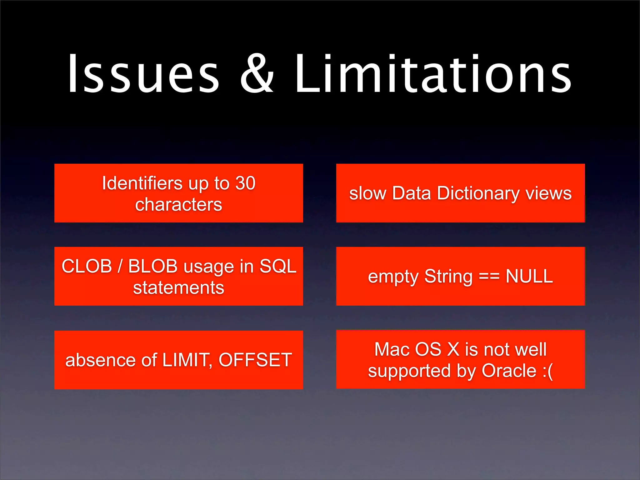 Issues & Limitations
    Identifiers up to 30
                           slow Data Dictionary views
        characters


CLOB / BLOB usage in SQL
                             empty String == NULL
       statements


                              Mac OS X is not well
absence of LIMIT, OFFSET
                             supported by Oracle :(
 