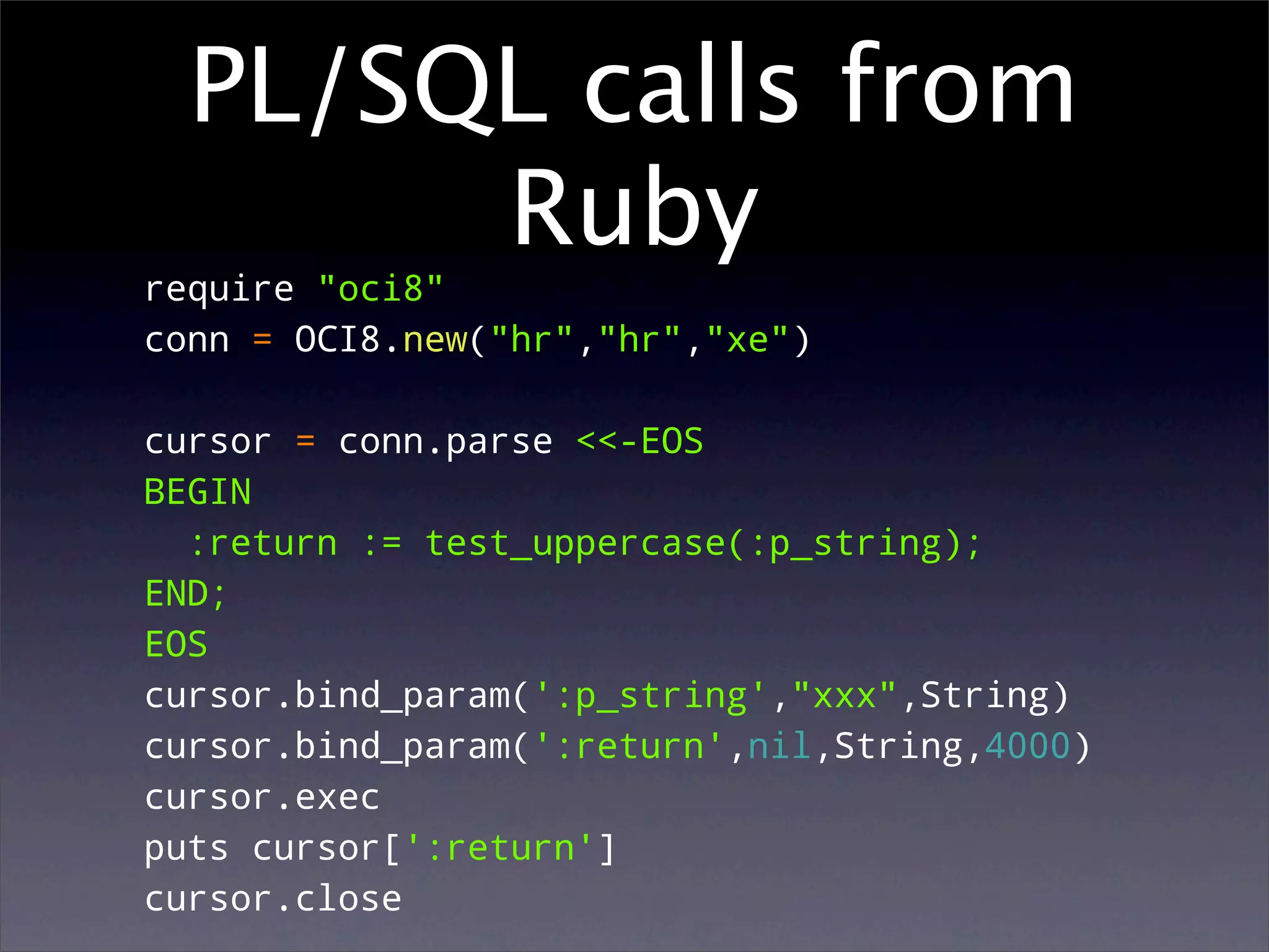 PL/SQL calls from
       Ruby
require "oci8"
conn = OCI8.new("hr","hr","xe")

cursor = conn.parse <<-EOS
BEGIN
  :return := test_uppercase(:p_string);
END;
EOS
cursor.bind_param(':p_string',"xxx",String)
cursor.bind_param(':return',nil,String,4000)
cursor.exec
puts cursor[':return']
cursor.close
 