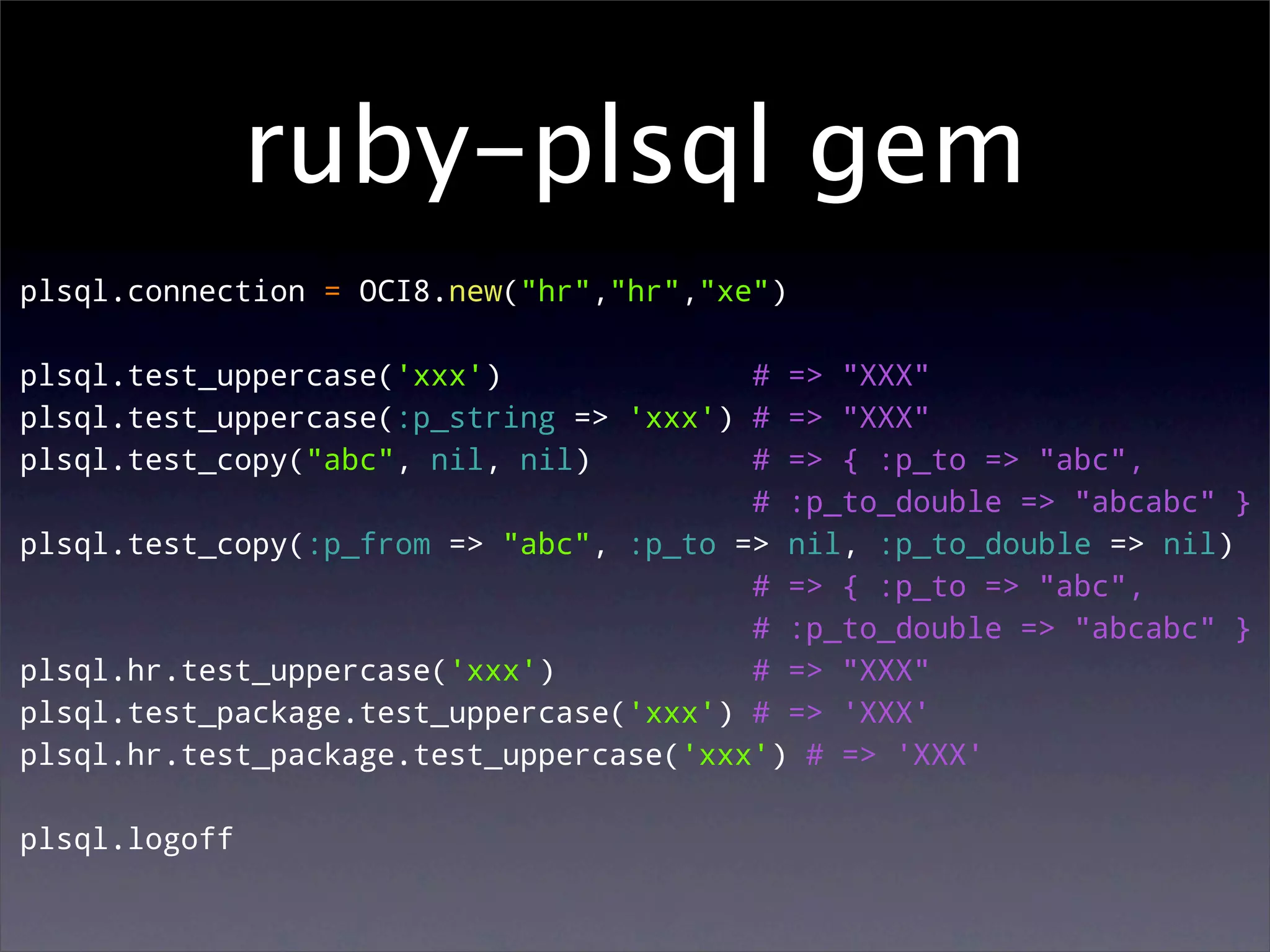 ruby-plsql gem
plsql.connection = OCI8.new("hr","hr","xe")

plsql.test_uppercase('xxx')              # => "XXX"
plsql.test_uppercase(:p_string => 'xxx') # => "XXX"
plsql.test_copy("abc", nil, nil)         # => { :p_to => "abc",
                                         # :p_to_double => "abcabc" }
plsql.test_copy(:p_from => "abc", :p_to => nil, :p_to_double => nil)
                                         # => { :p_to => "abc",
                                         # :p_to_double => "abcabc" }
plsql.hr.test_uppercase('xxx')           # => "XXX"
plsql.test_package.test_uppercase('xxx') # => 'XXX'
plsql.hr.test_package.test_uppercase('xxx') # => 'XXX'

plsql.logoff
 
