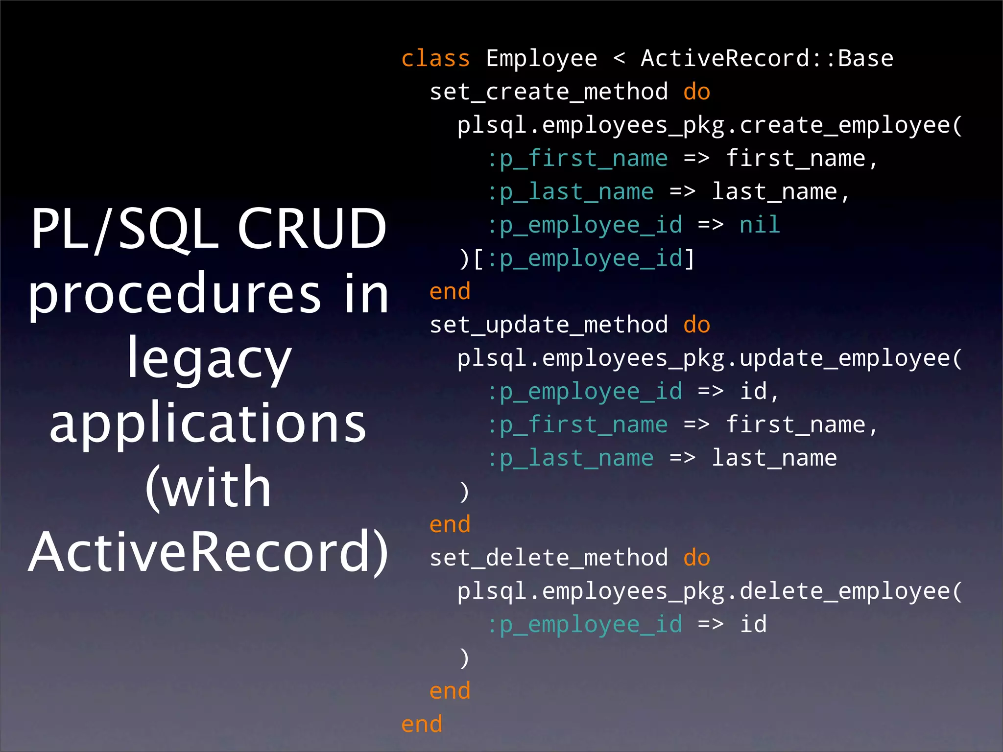 class Employee < ActiveRecord::Base
                  set_create_method do
                    plsql.employees_pkg.create_employee(
                      :p_first_name => first_name,
                      :p_last_name => last_name,

PL/SQL CRUD           :p_employee_id => nil
                    )[:p_employee_id]
procedures in     end
                  set_update_method do
    legacy          plsql.employees_pkg.update_employee(
                      :p_employee_id => id,
 applications         :p_first_name => first_name,
                      :p_last_name => last_name
     (with          )
                  end
ActiveRecord)     set_delete_method do
                    plsql.employees_pkg.delete_employee(
                      :p_employee_id => id
                    )
                  end
                end
 