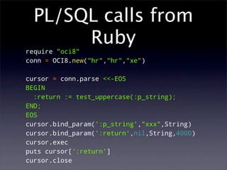 PL/SQL calls from
       Ruby
require "oci8"
conn = OCI8.new("hr","hr","xe")

cursor = conn.parse <<-EOS
BEGIN
  :return := test_uppercase(:p_string);
END;
EOS
cursor.bind_param(':p_string',"xxx",String)
cursor.bind_param(':return',nil,String,4000)
cursor.exec
puts cursor[':return']
cursor.close
 