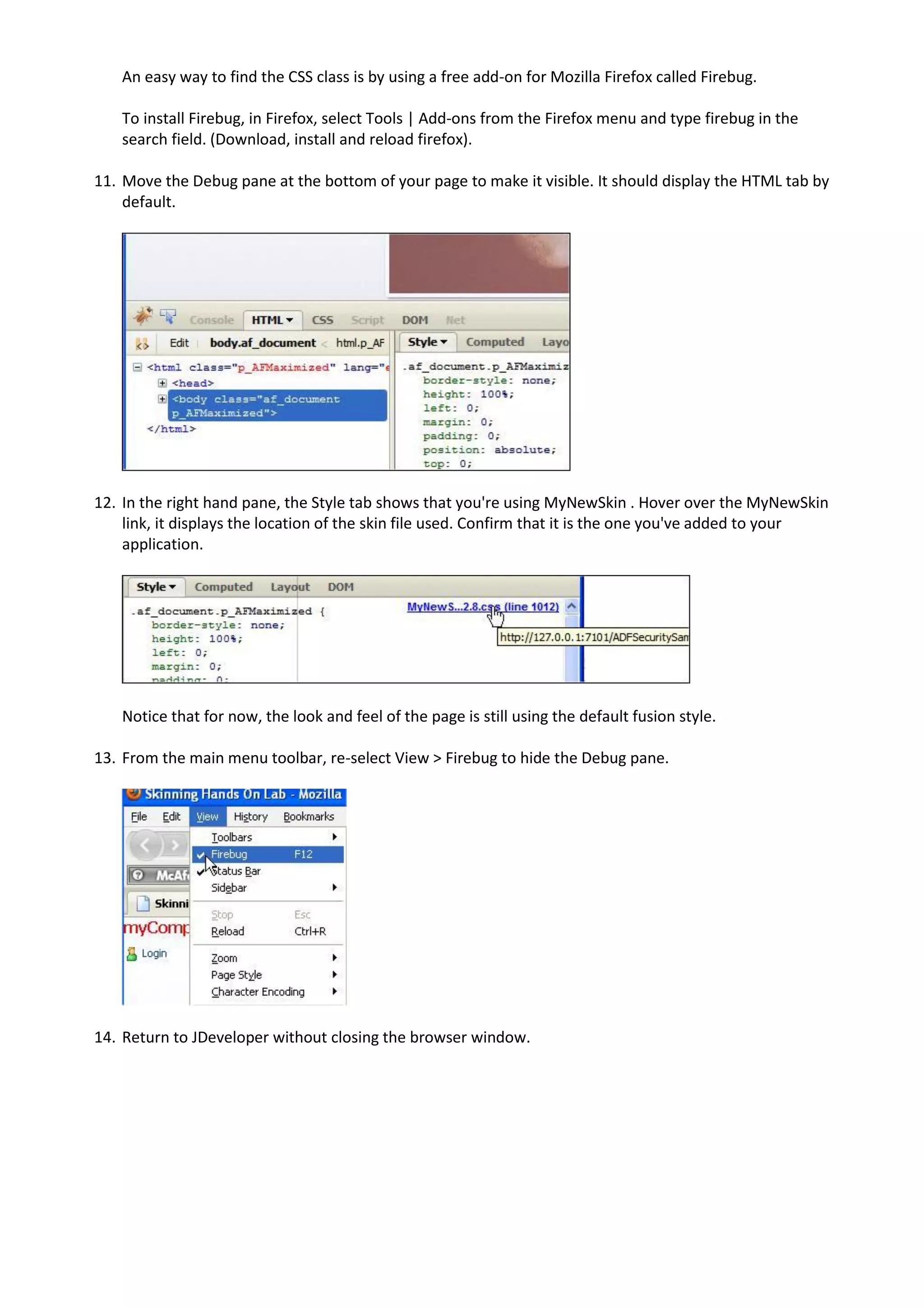 An easy way to find the CSS class is by using a free add-on for Mozilla Firefox called Firebug.

   To install Firebug, in Firefox, select Tools | Add-ons from the Firefox menu and type firebug in the
   search field. (Download, install and reload firefox).

11. Move the Debug pane at the bottom of your page to make it visible. It should display the HTML tab by
    default.




12. In the right hand pane, the Style tab shows that you're using MyNewSkin . Hover over the MyNewSkin
    link, it displays the location of the skin file used. Confirm that it is the one you've added to your
    application.




   Notice that for now, the look and feel of the page is still using the default fusion style.

13. From the main menu toolbar, re-select View > Firebug to hide the Debug pane.




14. Return to JDeveloper without closing the browser window.
 
