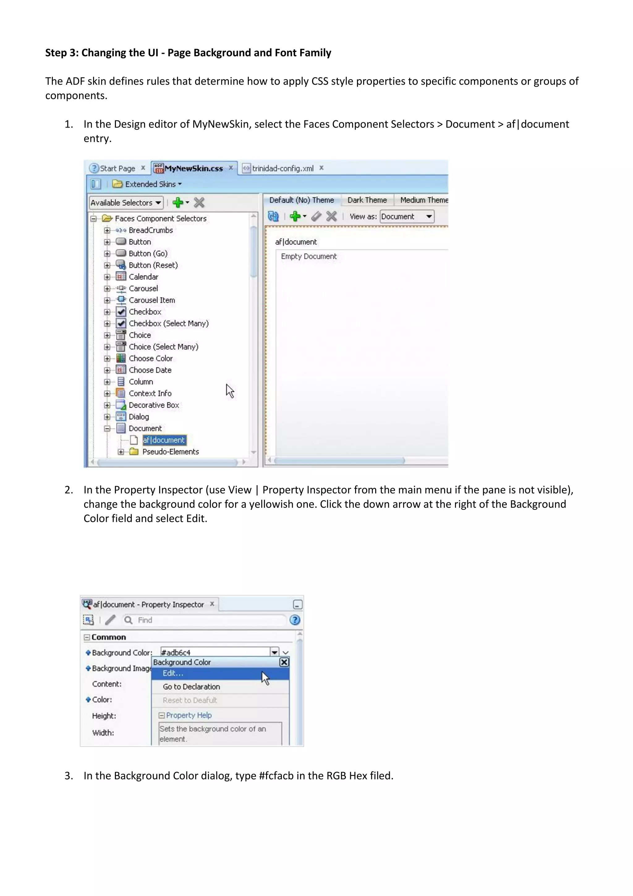 Step 3: Changing the UI - Page Background and Font Family

The ADF skin defines rules that determine how to apply CSS style properties to specific components or groups of
components.

   1. In the Design editor of MyNewSkin, select the Faces Component Selectors > Document > af|document
      entry.




   2. In the Property Inspector (use View | Property Inspector from the main menu if the pane is not visible),
      change the background color for a yellowish one. Click the down arrow at the right of the Background
      Color field and select Edit.




   3. In the Background Color dialog, type #fcfacb in the RGB Hex filed.
 