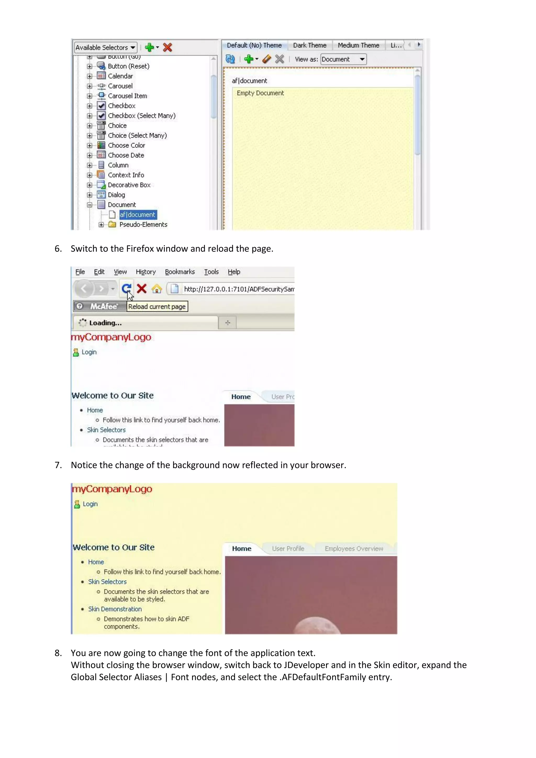 6. Switch to the Firefox window and reload the page.




7. Notice the change of the background now reflected in your browser.




8. You are now going to change the font of the application text.
   Without closing the browser window, switch back to JDeveloper and in the Skin editor, expand the
   Global Selector Aliases | Font nodes, and select the .AFDefaultFontFamily entry.
 