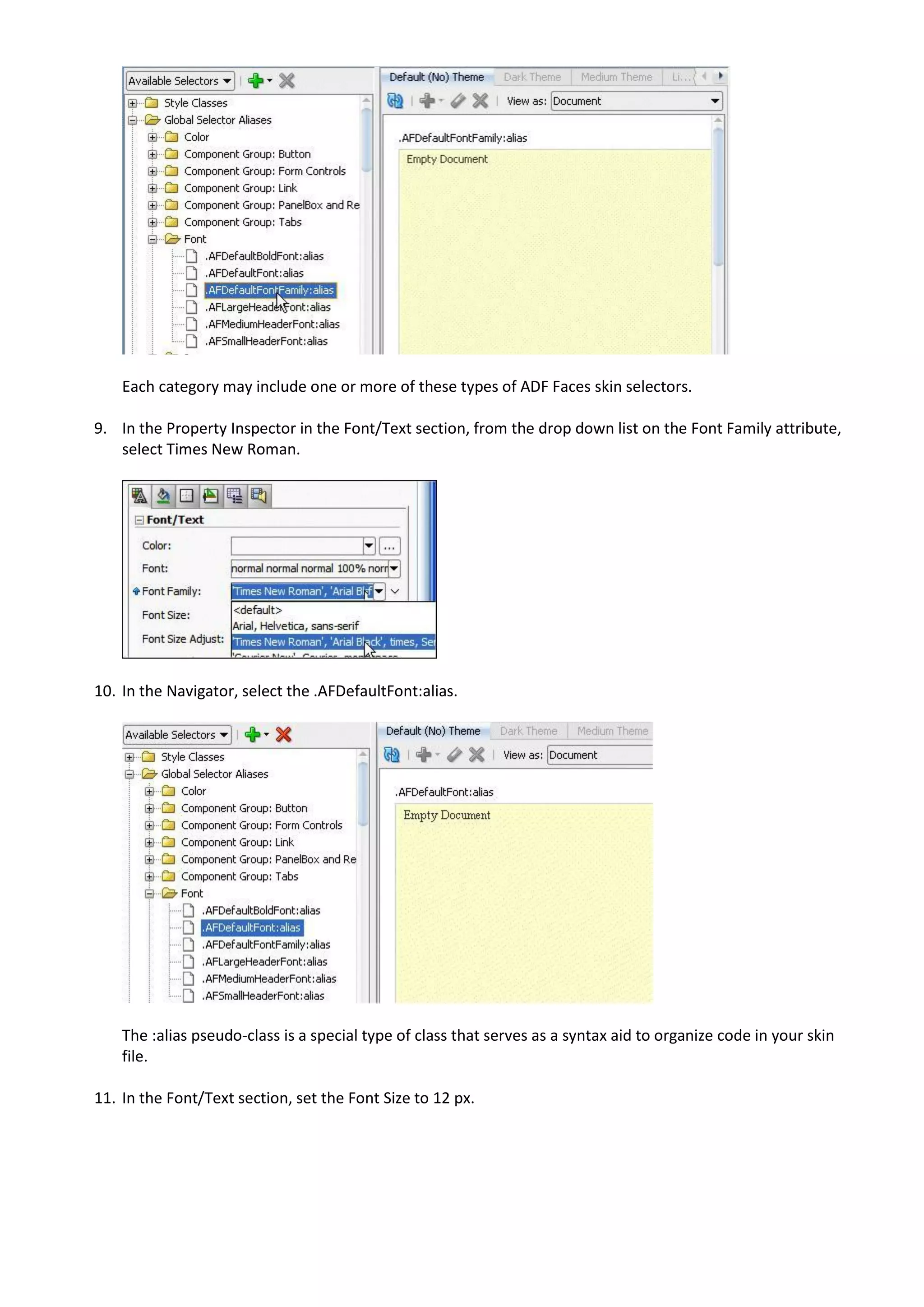 Each category may include one or more of these types of ADF Faces skin selectors.

9. In the Property Inspector in the Font/Text section, from the drop down list on the Font Family attribute,
   select Times New Roman.




10. In the Navigator, select the .AFDefaultFont:alias.




    The :alias pseudo-class is a special type of class that serves as a syntax aid to organize code in your skin
    file.

11. In the Font/Text section, set the Font Size to 12 px.
 