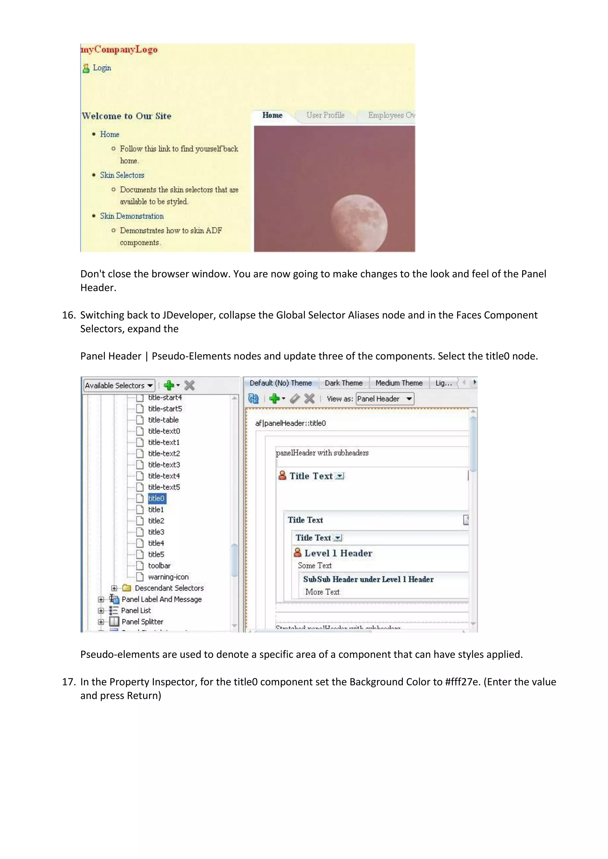 Don't close the browser window. You are now going to make changes to the look and feel of the Panel
    Header.

16. Switching back to JDeveloper, collapse the Global Selector Aliases node and in the Faces Component
    Selectors, expand the

    Panel Header | Pseudo-Elements nodes and update three of the components. Select the title0 node.




    Pseudo-elements are used to denote a specific area of a component that can have styles applied.

17. In the Property Inspector, for the title0 component set the Background Color to #fff27e. (Enter the value
    and press Return)
 