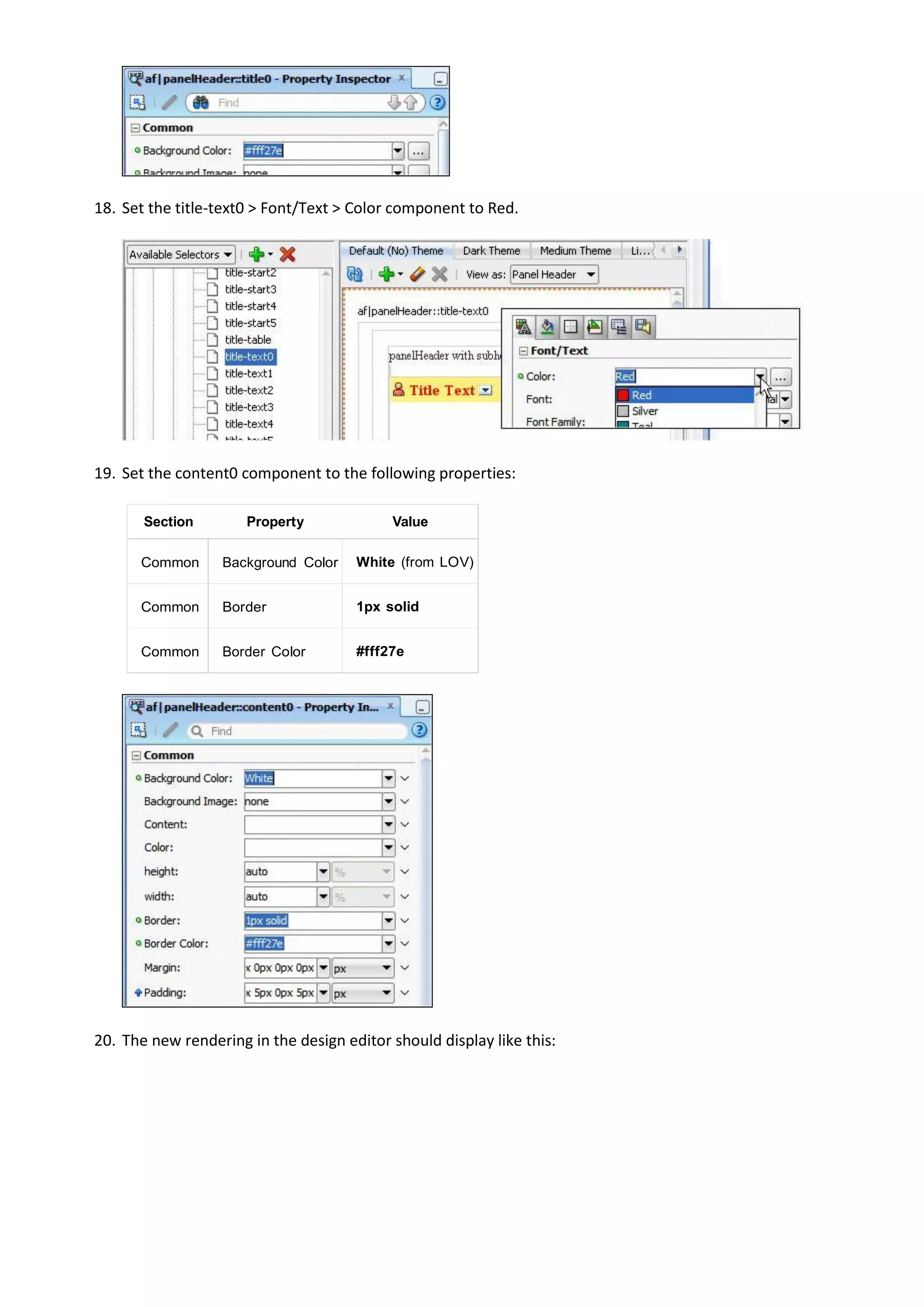 18. Set the title-text0 > Font/Text > Color component to Red.




19. Set the content0 component to the following properties:

       Section        Property             Value

      Common      Background Color    White (from LOV)


      Common      Border              1px solid


      Common      Border Color        #fff27e




20. The new rendering in the design editor should display like this:
 