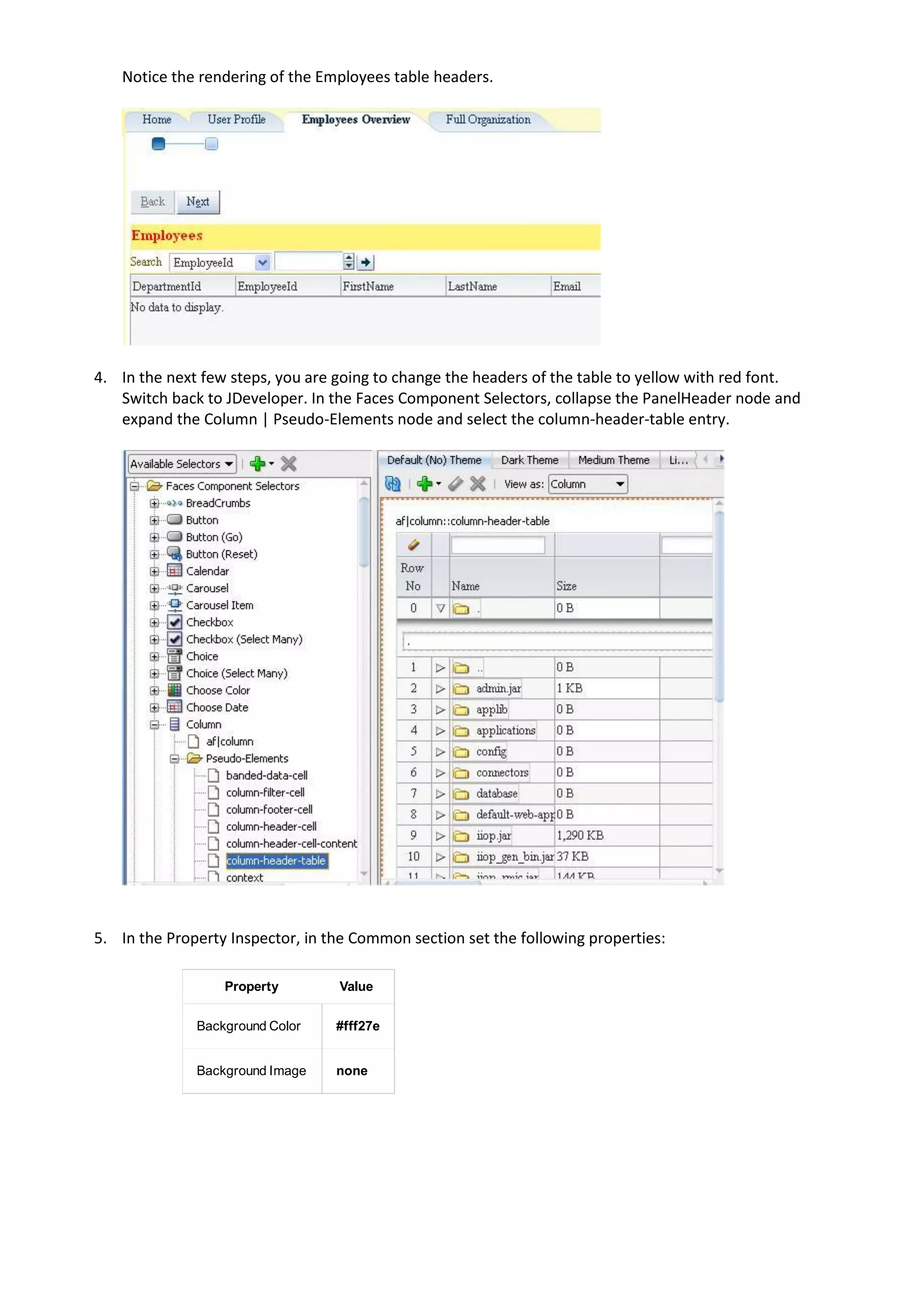 Notice the rendering of the Employees table headers.




4. In the next few steps, you are going to change the headers of the table to yellow with red font.
   Switch back to JDeveloper. In the Faces Component Selectors, collapse the PanelHeader node and
   expand the Column | Pseudo-Elements node and select the column-header-table entry.




5. In the Property Inspector, in the Common section set the following properties:

                  Property        Value

              Background Color    #fff27e


              Background Image    none
 