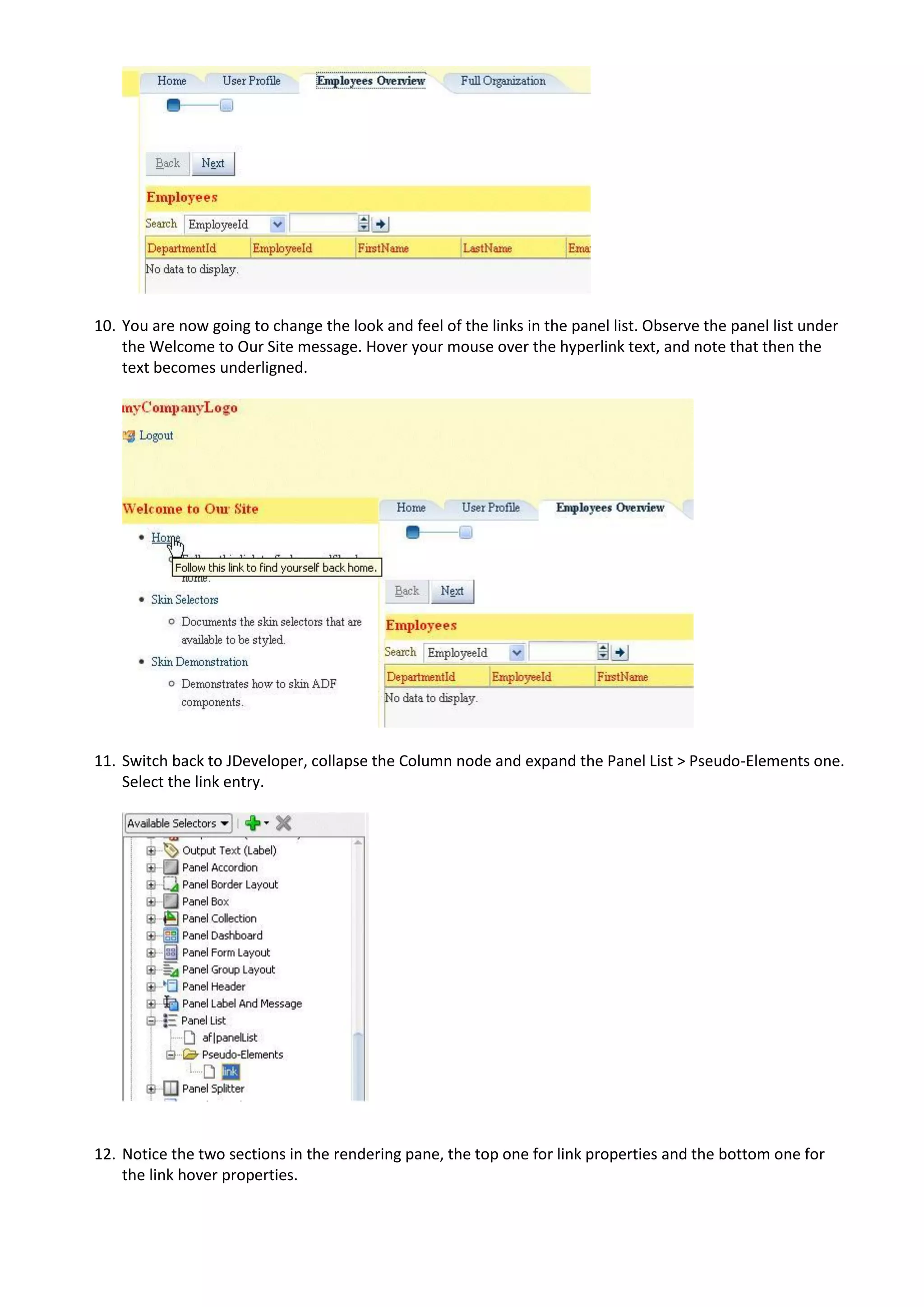 10. You are now going to change the look and feel of the links in the panel list. Observe the panel list under
    the Welcome to Our Site message. Hover your mouse over the hyperlink text, and note that then the
    text becomes underligned.




11. Switch back to JDeveloper, collapse the Column node and expand the Panel List > Pseudo-Elements one.
    Select the link entry.




12. Notice the two sections in the rendering pane, the top one for link properties and the bottom one for
    the link hover properties.
 