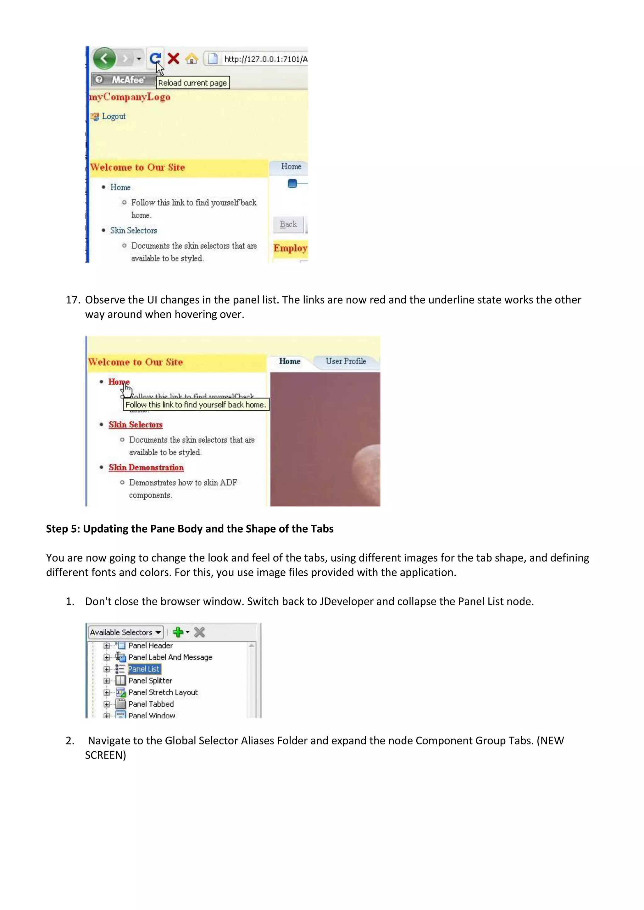 17. Observe the UI changes in the panel list. The links are now red and the underline state works the other
        way around when hovering over.




Step 5: Updating the Pane Body and the Shape of the Tabs

You are now going to change the look and feel of the tabs, using different images for the tab shape, and defining
different fonts and colors. For this, you use image files provided with the application.

    1. Don't close the browser window. Switch back to JDeveloper and collapse the Panel List node.




    2.   Navigate to the Global Selector Aliases Folder and expand the node Component Group Tabs. (NEW
         SCREEN)
 
