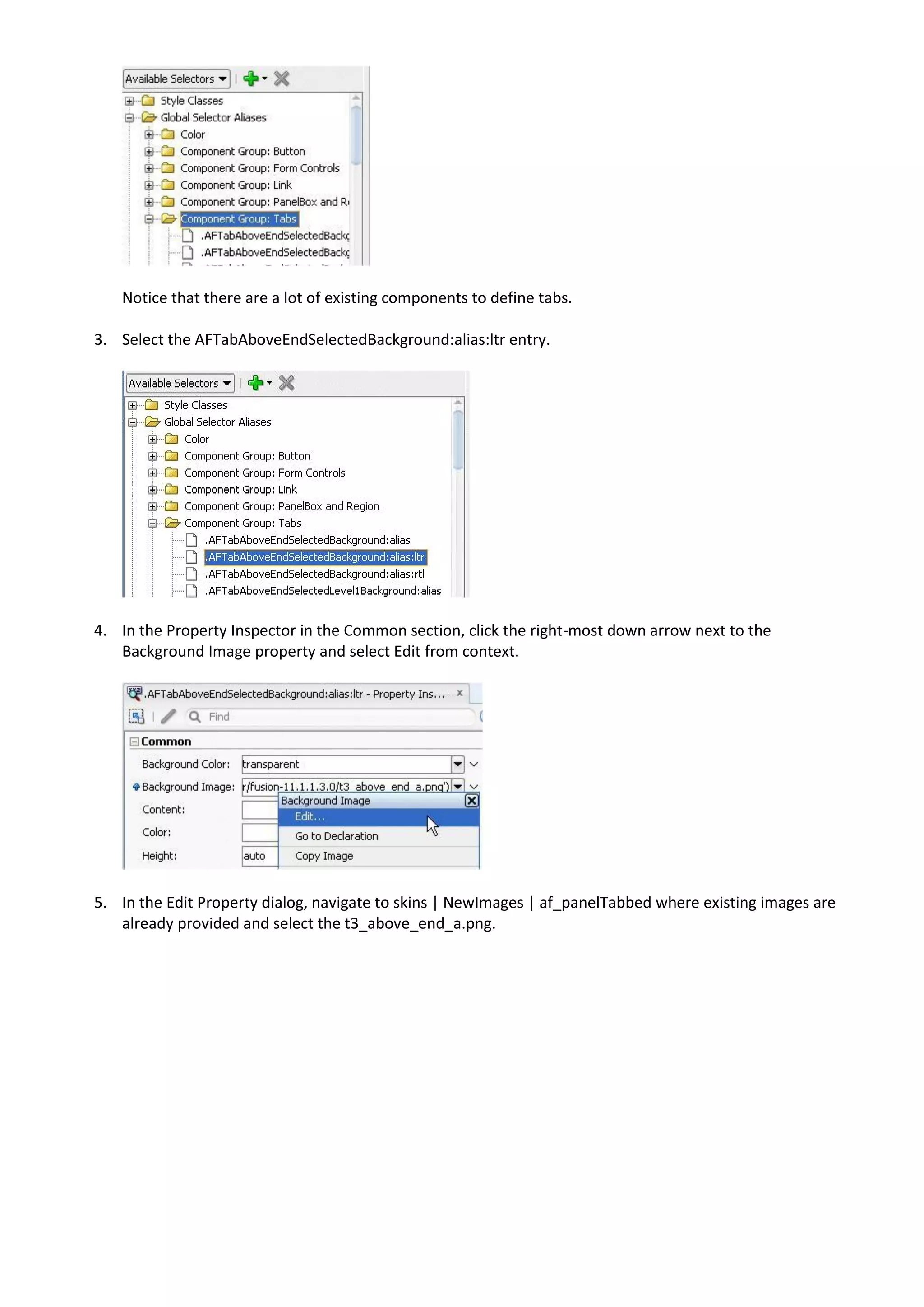 Notice that there are a lot of existing components to define tabs.

3. Select the AFTabAboveEndSelectedBackground:alias:ltr entry.




4. In the Property Inspector in the Common section, click the right-most down arrow next to the
   Background Image property and select Edit from context.




5. In the Edit Property dialog, navigate to skins | NewImages | af_panelTabbed where existing images are
   already provided and select the t3_above_end_a.png.
 