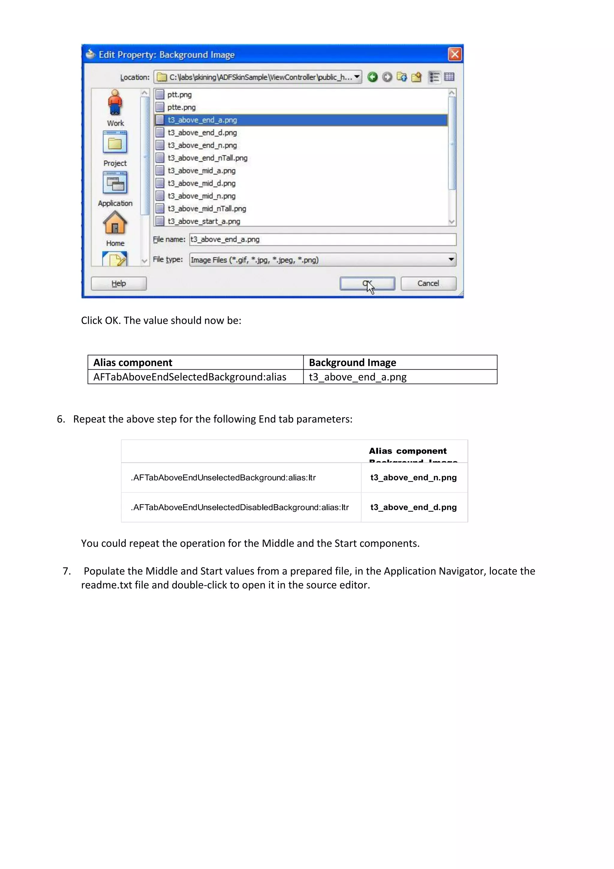 Click OK. The value should now be:


        Alias component                                   Background Image
        AFTabAboveEndSelectedBackground:alias             t3_above_end_a.png


6. Repeat the above step for the following End tab parameters:

                                                                       Alias component
                                                                       Background Image
                .AFTabAboveEndUnselectedBackground:alias:ltr           t3_above_end_n.png


                .AFTabAboveEndUnselectedDisabledBackground:alias:ltr   t3_above_end_d.png



      You could repeat the operation for the Middle and the Start components.

 7.    Populate the Middle and Start values from a prepared file, in the Application Navigator, locate the
      readme.txt file and double-click to open it in the source editor.
 