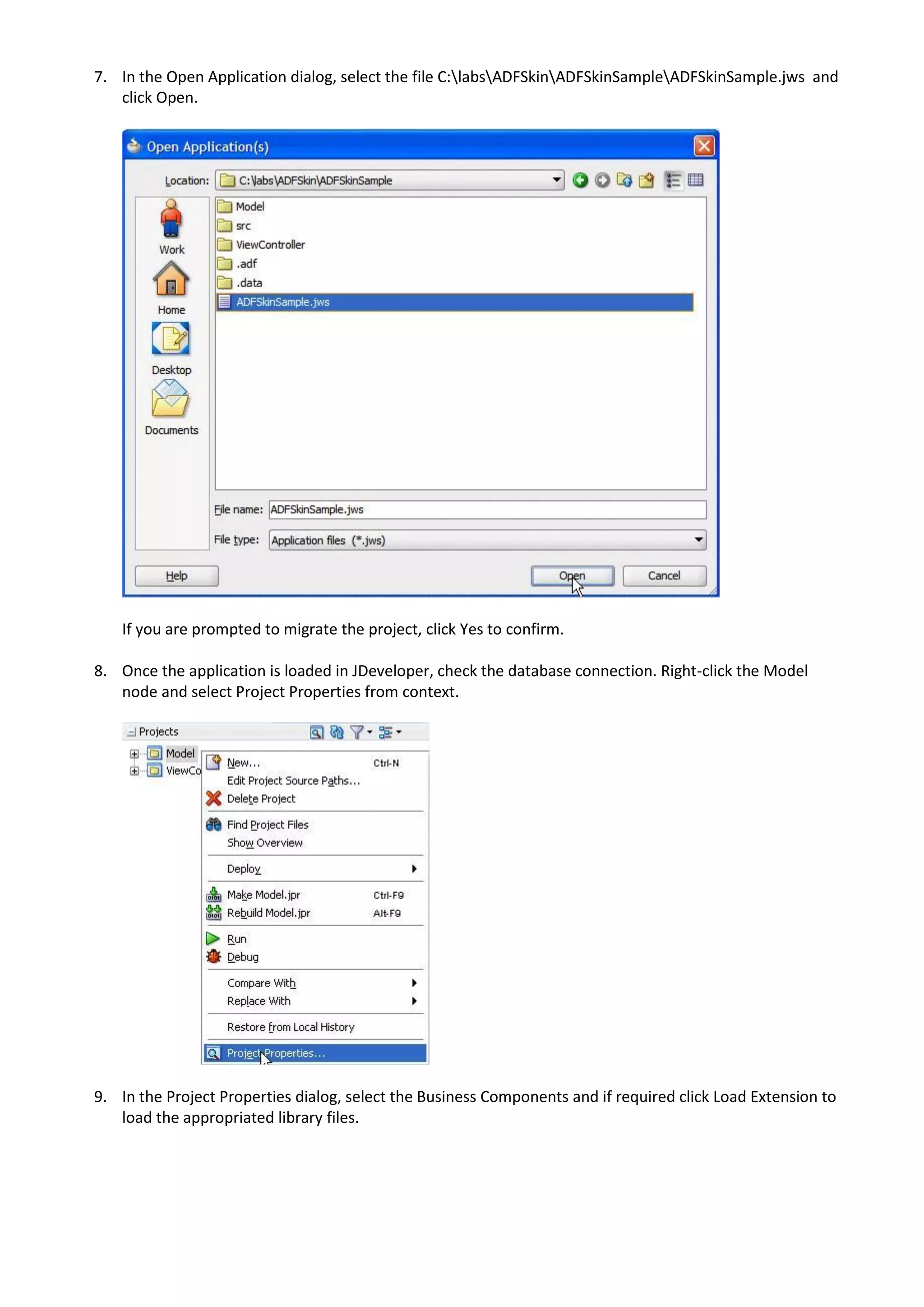 7. In the Open Application dialog, select the file C:labsADFSkinADFSkinSampleADFSkinSample.jws and
   click Open.




    If you are prompted to migrate the project, click Yes to confirm.

8. Once the application is loaded in JDeveloper, check the database connection. Right-click the Model
   node and select Project Properties from context.




9. In the Project Properties dialog, select the Business Components and if required click Load Extension to
   load the appropriated library files.
 